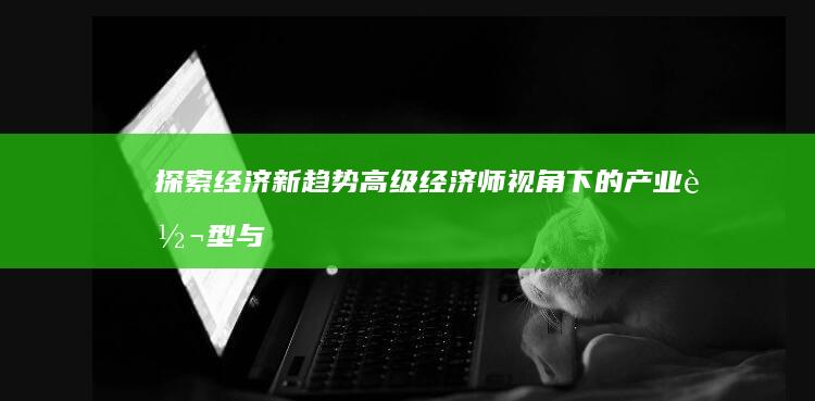 探索经济新趋势：高级经济师视角下的产业转型与策略优化研究