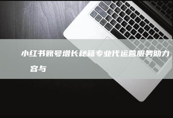 小红书账号增长秘籍：专业代运营服务助力内容与粉丝双赢