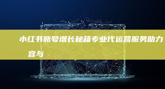 小红书账号增长秘籍：专业代运营服务助力内容与粉丝双赢